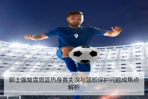 郭士强复盘男篮热身赛失误与篮板保护问题成焦点解析